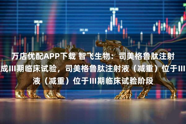 万店优配APP下载 智飞生物：司美格鲁肽注射液（降糖）已完成Ⅲ期临床试验，司美格鲁肽注射液（减重）位于Ⅲ期临床试验阶段