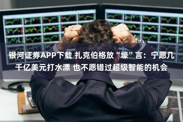 银河证券APP下载 扎克伯格放“壕”言：宁愿几千亿美元打水漂 也不愿错过超级智能的机会