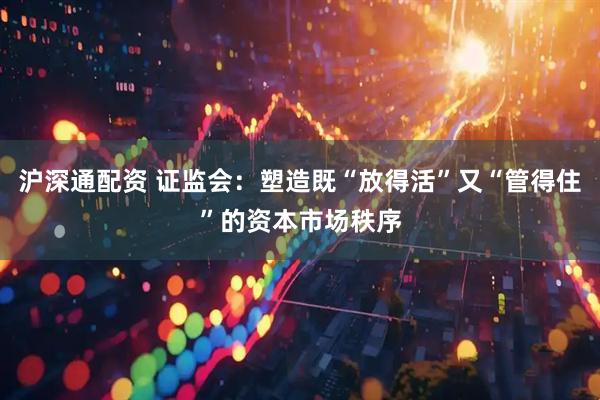 沪深通配资 证监会：塑造既“放得活”又“管得住”的资本市场秩序