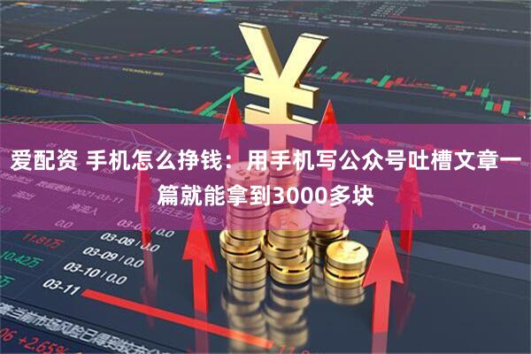 爱配资 手机怎么挣钱：用手机写公众号吐槽文章一篇就能拿到3000多块