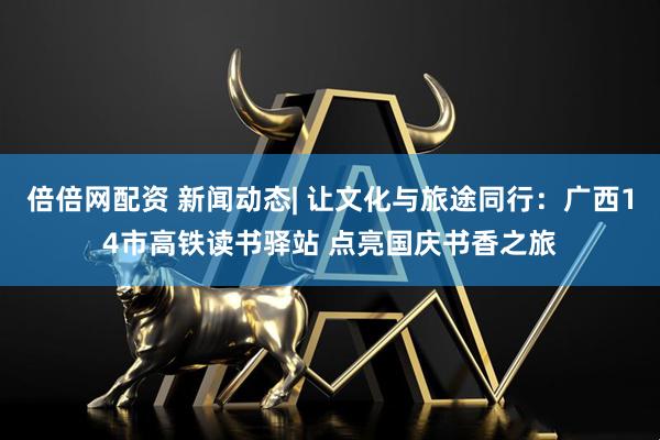 倍倍网配资 新闻动态| 让文化与旅途同行：广西14市高铁读书驿站 点亮国庆书香之旅