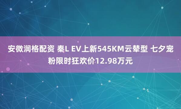 安微润格配资 秦L EV上新545KM云辇型 七夕宠粉限时狂欢价12.98万元