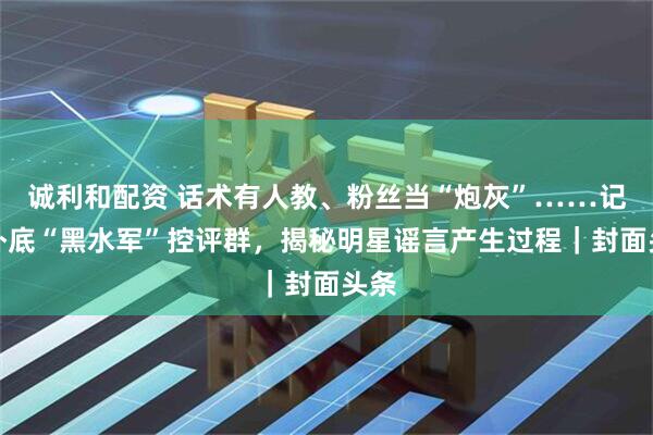诚利和配资 话术有人教、粉丝当“炮灰”……记者卧底“黑水军”控评群，揭秘明星谣言产生过程｜封面头条
