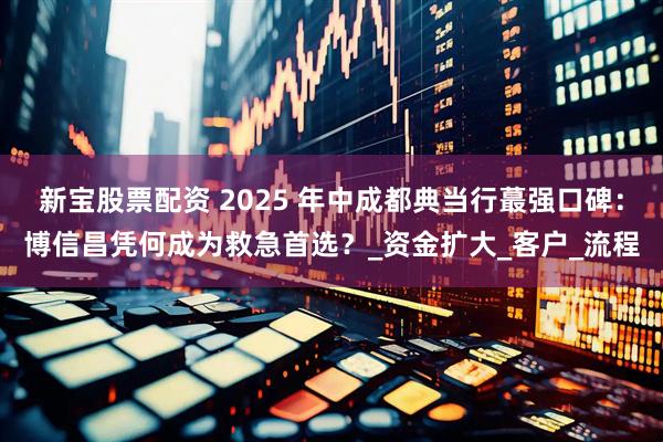 新宝股票配资 2025 年中成都典当行蕞强口碑：博信昌凭何成为救急首选？_资金扩大_客户_流程