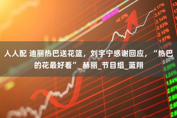 人人配 迪丽热巴送花篮，刘宇宁感谢回应，“热巴的花最好看”_赫丽_节目组_蓝翔