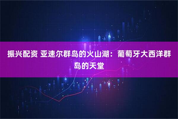 振兴配资 亚速尔群岛的火山湖：葡萄牙大西洋群岛的天堂